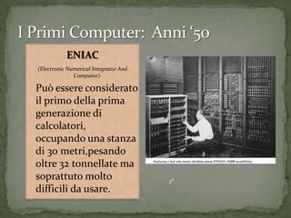 ENIAC
(Electronic Numerical Integrator And
Computor)
Può essere considerato
il primo della prima
generazione di
calcolatori,
occupando una stanza
di 30 metri,pesando
oltre 32 tonnellate ma
soprattuto molto
difficili da usare.
1°
 