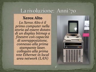 Xerox Alto
Lo Xerox Alto è il
primo computer nella
storia ad essere dotato
di un display bitmap a
finestre con capacità
di sovrapposizione,
connesso alla prima
stampante laser,
collegato alla prima
rete Ethernet in local
area network (LAN)
3°
 