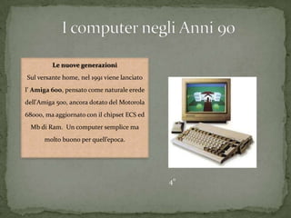Le nuove generazioni
Sul versante home, nel 1991 viene lanciato
l’ Amiga 600, pensato come naturale erede
dell'Amiga 500, ancora dotato del Motorola
68000, ma aggiornato con il chipset ECS ed
Mb di Ram. Un computer semplice ma
molto buono per quell’epoca.
4°
 