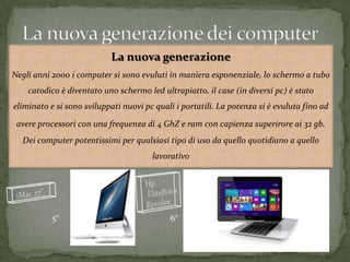 La nuova generazione
Negli anni 2000 i computer si sono evuluti in maniera esponenziale, lo schermo a tubo
catodico è diventato uno schermo led ultrapiatto, il case (in diversi pc) è stato
eliminato e si sono sviluppati nuovi pc quali i portatili. La potenza si è evuluta fino ad
avere processori con una frequenza di 4 GhZ e ram con capienza superirore ai 32 gb.
Dei computer potentissimi per qualsiasi tipo di uso da quello quotidiano a quello
lavorativo
5° 6°
 