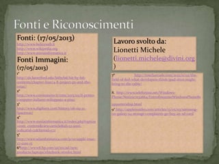 Fonti: (17/05/2013)
http://www.beliceweb.it
http://www.wikipedia.org
http://www.storiainformatica.it
Fonti Immagini:
(17/05/2013)
1°
http://ds.haverford.edu/bitbybit/bit-by-bit-
contents/chapter-four/4-8-project-px-and-the-
eniac/
2°
http://www.corriereuniv.it/cms/2013/03/il-primo-
computer-italiano-sviluppato-a-pisa/
3°
http://www.digibarn.com/history/06-09-21-
Spacewar/
4°
http://www.storiainformatica.it/index.php?option
=com_content&view=article&id=52:anni-
90&catid=21&Itemid=172
5°
http://www.sdainformatica.com/p/10/apple-imac-
27-core-i5
6°http://www8.hp.com/us/en/ad/new-
products/laptops/elitebook-revolve.html
Lavoro svolto da:
Lionetti Michele
(lionetti.michele@divini.org
)
7° http://toucharcade.com/2012/11/02/the-
field-of-feel-what-developers-think-ipad-mini-might-
bring-to-the-table/
8. http://www.telefonino.net/Windows-
Phone/Notizie/n32664/EntrofineannoWindowsPhone8s
upporteridisp.html
9° http://appleinsider.com/articles/13/05/03/samsung-
on-galaxy-s4-storage-complaints-go-buy-an-sd-card
 