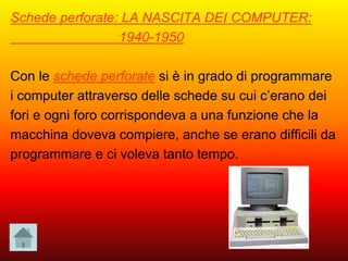 Schede perforate: LA NASCITA DEI COMPUTER:
1940-1950
Con le schede perforate si è in grado di programmare
i computer attraverso delle schede su cui c’erano dei
fori e ogni foro corrispondeva a una funzione che la
macchina doveva compiere, anche se erano difficili da
programmare e ci voleva tanto tempo.
 