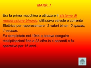 MARK I
Era la prima macchina a utilizzare il sistema di
numerazione binario: utilizzava valvole e corrente
Elettrica per rappresentare i 2 valori binari: 0 spento,
1 acceso.
Fu completato nel 1944 e poteva eseguire
moltiplicazioni fino a 23 cifre in 4 secondi e fu
operativo per 15 anni.
 