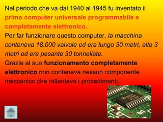 Nel periodo che va dal 1940 al 1945 fu inventato il
primo computer universale programmabile e
completamente elettronico.
Per far funzionare questo computer, la macchina
conteneva 18.000 valvole ed era lungo 30 metri, alto 3
metri ed era pesante 30 tonnellate.
Grazie al suo funzionamento completamente
elettronico non conteneva nessun componente
meccanico che rallentava i procedimenti.
 