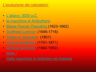 L’evoluzione dei calcolatori:
• L’abaco: 3000 a.C.
• la macchina di Antikythera
• Blaise Pascal: Pascalina (1623-1662)
• Gottfrield Leibnitz: (1646-1716)
• Telaio di Jacquard: (1801)
• Charles Babbage: (1791-1871)
• Schede perforate: (1940-1950)
• Mark I
• Dalla macchina di Anticitera ad Arpanet
 