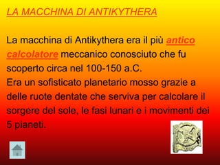 LA MACCHINA DI ANTIKYTHERA
La macchina di Antikythera era il più antico
calcolatore meccanico conosciuto che fu
scoperto circa nel 100-150 a.C.
Era un sofisticato planetario mosso grazie a
delle ruote dentate che serviva per calcolare il
sorgere del sole, le fasi lunari e i movimenti dei
5 pianeti.
 
