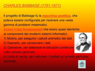 CHARLES BABBAGE (1791-1871)
Il progetto di Babbage fu la macchina analitica, che
poteva essere configurata per risolvere una vasta
gamma di problemi matematici.
Aveva 4 fasi fondamentali che erano quasi identiche
ai componenti dei moderni sistemi informatici:
1) Mulino, per eseguire i calcoli aritmetici dei dati
2) Deposito, per conservare i dati
3) Operatore, per elaborare le istruzioni contenute
nelle schede perforate
4) Unità di uscita, per collocare i risultati su schede perforate
separate.
 