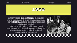 P100 WT-FAX 100 Wed 24 Oct 14.09.4
1959
L’informatica Grace Hopper sviluppa il
primo linguaggio di programmazione noto
come COBOL, adatto all'elaborazione di
dati commerciali.
Inoltre, le istruzioni del linguaggio si
compongono in linea di massima di parole
chiave in inglese, costanti letterali
e operatori matematici.
 