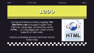 P100 WT-FAX 100 Wed 24 Oct 14.09.4
1990
Il programmatore e fisico inglese Tim
Berners-Lee sviluppa l’HyperText
Markup Language, conosciuto come
HTML : un linguaggio per costruire la
base di un sito web.
Inoltre, prototipa anche il termine World
Wide Web.
 