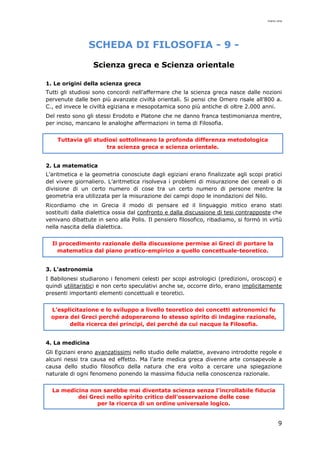 mario cina
9
SCHEDA DI FILOSOFIA - 9 -
Scienza greca e Scienza orientale
1. Le origini della scienza greca
Tutti gli studiosi sono concordi nell’affermare che la scienza greca nasce dalle nozioni
pervenute dalle ben più avanzate civiltà orientali. Si pensi che Omero risale all’800 a.
C., ed invece le civiltà egiziana e mesopotamica sono più antiche di oltre 2.000 anni.
Del resto sono gli stessi Erodoto e Platone che ne danno franca testimonianza mentre,
per inciso, mancano le analoghe affermazioni in tema di Filosofia.
Tuttavia gli studiosi sottolineano la profonda differenza metodologica
tra scienza greca e scienza orientale.
2. La matematica
L’aritmetica e la geometria conosciute dagli egiziani erano finalizzate agli scopi pratici
del vivere giornaliero. L’aritmetica risolveva i problemi di misurazione dei cereali o di
divisione di un certo numero di cose tra un certo numero di persone mentre la
geometria era utilizzata per la misurazione dei campi dopo le inondazioni del Nilo.
Ricordiamo che in Grecia il modo di pensare ed il linguaggio mitico erano stati
sostituiti dalla dialettica ossia dal confronto e dalla discussione di tesi contrapposte che
venivano dibattute in seno alla Polis. Il pensiero filosofico, ribadiamo, si formò in virtù
nella nascita della dialettica.
Il procedimento razionale della discussione permise ai Greci di portare la
matematica dal piano pratico-empirico a quello concettuale-teoretico.
3. L’astronomia
I Babilonesi studiarono i fenomeni celesti per scopi astrologici (predizioni, oroscopi) e
quindi utilitaristici e non certo speculativi anche se, occorre dirlo, erano implicitamente
presenti importanti elementi concettuali e teoretici.
L’esplicitazione e lo sviluppo a livello teoretico dei concetti astronomici fu
opera dei Greci perché adoperarono lo stesso spirito di indagine razionale,
della ricerca dei principi, dei perché da cui nacque la Filosofia.
4. La medicina
Gli Egiziani erano avanzatissimi nello studio delle malattie, avevano introdotte regole e
alcuni nessi tra causa ed effetto. Ma l’arte medica greca divenne arte consapevole a
causa dello studio filosofico della natura che era volto a cercare una spiegazione
naturale di ogni fenomeno ponendo la massima fiducia nella conoscenza razionale.
La medicina non sarebbe mai diventata scienza senza l’incrollabile fiducia
dei Greci nello spirito critico dell’osservazione delle cose
per la ricerca di un ordine universale logico.
 