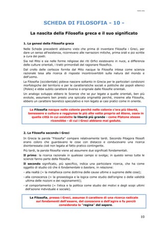 mario cina
10
SCHEDA DI FILOSOFIA - 10 -
La nascita della Filosofia greca e il suo significato
1. La genesi della Filosofia greca
Nelle Schede precedenti abbiamo visto che prima di inventare Filosofia i Greci, per
dare un senso all’esistenza, ricorrevano alle narrazioni mitiche, prima orali e poi scritte
a cura dei poeti.
Sia nel Mito e sia nelle forme religiose dei riti Orfici esistevano in nuce, a differenza
delle culture orientali, i tratti primordiali del ragionare filosofico.
Dal crollo delle certezze fornite dal Mito nacque la Filosofia intesa come scienza
razionale tesa alla ricerca di risposte incontrovertibili sulla natura del mondo e
dell’uomo.
La Filosofia (occidentale) poteva nascere soltanto in Grecia per le particolari condizioni
morfologiche del territorio e per le caratteristiche sociali e politiche dei popoli ellenici
(Poleis) e ebbe subito carattere diverso e originale dalle filosofie orientali.
Un analogo sviluppo ebbero le Scienze che se pur legate a quelle orientali, ben più
evolute, assunsero ben presto una spiccata originalità perché, insieme alla Filosofia,
ebbero un carattere teoretico speculativo e non legato ai casi pratici come in oriente.
La Filosofia nacque nelle colonie perché nelle colonie c’era più libertà,
benessere e cultura e raggiunse le più alte vette proprio ad Atene, ossia in
quella città in cui esistette la libertà più grande - come Platone stesso
riconobbe - di cui i Greci abbiano mai goduto.
2. La Filosofia secondo i Greci
In Grecia la parola “Filosofia” compare relativamente tardi. Secondo Pitagora filosofi
erano coloro che guardavano le cose con distacco e conducevano una ricerca
disinteressata cioè non legata al fatto pratico contingente.
Più tardi, la parola filosofia viene ad assumere due significati fondamentali.
Il primo: la ricerca razionale in qualsiasi campo si svolga; in questo senso tutte le
scienze fanno parte della filosofia.
Il secondo significato, più specifico, indica una particolare ricerca, che ha come
oggetto di studio ciò che è fondamentale o basilare, in relazione:
- alla realtà (= la metafisica come dottrina delle cause ultime o supreme delle cose);
- alla conoscenza (= la gnoseologia e la logica come studio dell'origine o della validità
ultima delle nozioni e dei ragionamenti);
- al comportamento (= l'etica e la politica come studio dei motivi e degli scopi ultimi
dell'azione individuale e sociale).
La Filosofia, presso i Greci, assunse il carattere di una ricerca radicale
sui fondamenti dell'essere, del conoscere e dell'agire e fu perciò
considerata la “regina” del sapere.
 