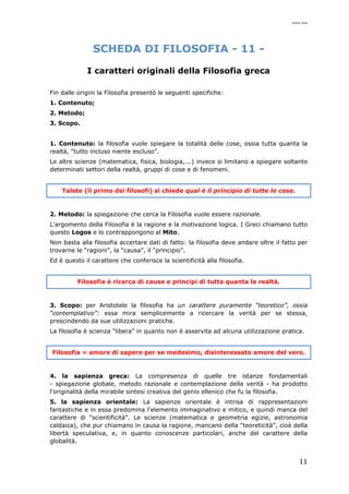 mario cina
11
SCHEDA DI FILOSOFIA - 11 -
I caratteri originali della Filosofia greca
Fin dalle origini la Filosofia presentò le seguenti specifiche:
1. Contenuto;
2. Metodo;
3. Scopo.
1. Contenuto: la filosofia vuole spiegare la totalità delle cose, ossia tutta quanta la
realtà, “tutto incluso niente escluso”.
Le altre scienze (matematica, fisica, biologia,...) invece si limitano a spiegare soltanto
determinati settori della realtà, gruppi di cose e di fenomeni.
Talete (il primo dei filosofi) si chiede qual è il principio di tutte le cose.
2. Metodo: la spiegazione che cerca la Filosofia vuole essere razionale.
L'argomento della Filosofia è la ragione e la motivazione logica. I Greci chiamano tutto
questo Logos e lo contrappongono al Mito.
Non basta alla filosofia accertare dati di fatto: la filosofia deve andare oltre il fatto per
trovarne le “ragioni”, la “causa”, il “principio”.
Ed è questo il carattere che conferisce la scientificità alla filosofia.
Filosofia è ricerca di cause e principi di tutta quanta la realtà.
3. Scopo: per Aristotele la filosofia ha un carattere puramente “teoretico”, ossia
“contemplativo”: essa mira semplicemente a ricercare la verità per se stessa,
prescindendo da sue utilizzazioni pratiche.
La filosofia è scienza “libera” in quanto non è asservita ad alcuna utilizzazione pratica.
Filosofia = amore di sapere per se medesimo, disinteressato amore del vero.
4. la sapienza greca: La compresenza di quelle tre istanze fondamentali
- spiegazione globale, metodo razionale e contemplazione della verità - ha prodotto
l'originalità della mirabile sintesi creativa del genio ellenico che fu la filosofia.
5. la sapienza orientale: La sapienze orientale è intrisa di rappresentazioni
fantastiche e in essa predomina l'elemento immaginativo e mitico, e quindi manca del
carattere di “scientificità”. Le scienze (matematica e geometria egizie, astronomia
caldaica), che pur chiamano in causa la ragione, mancano della “teoreticità”, cioè della
libertà speculativa, e, in quanto conoscenze particolari, anche del carattere della
globalità.
 
