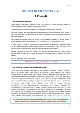 mario cina
16
SCHEDA DI FILOSOFIA -16-
I Filosofi
1. La genesi delle Filosofia.
Nelle schede precedenti abbiamo visto che l’uomo è l’unico animale capace di
elaborare pensieri e di tradurli in linguaggio scritto.
I pensieri hanno prodotto domande e le domande hanno preteso risposte.
Le prime risposte alle domande esistenziali dell’uomo furono fornite dal Mito. Ma poi il
Mito non accontentò più gli uomini e gli uomini inventarono un nuovo modo di pensare
chiamato Filosofia.
La Filosofia occidentale nacque in Grecia e non poteva che nascere in Grecia. Infatti il
libero pensiero è figlio della democrazia e la democrazia fu inventata dai Greci.
I Greci furono “costretti” ad inventare la democrazia a causa dei molteplici fattori
sociali, storici e geografici che confluirono nella istituzione della “Polis” che costituì una
organizzazione politica unica, originale e irripetibile nel tempo antico.
Adesso è arrivato il tempo dei Filosofi e noi studieremo il loro pensiero iniziando con i
Filosofi della Scuola Ionica (Talete, Anassimandro e Anassimene di Mileto e Eraclìto di
Efeso).
Ma una domanda sorge spontanea:
I Filosofi hanno espresso opinioni o verità?
2. La Filosofia: opinione o scienza della verità?
Se la storia della filosofia fosse soltanto una galleria di opinioni - sia pure relative a
Dio e all’essenza delle cose naturali e spirituali - essa sarebbe una scienza
superfluissima e noiosissima, per quante utilità si potessero mai addurre che si
ricaverebbero da siffatto movimento di pensiero e d’erudizione. Che vi può esser di più
inutile che l’imparare una serie di semplici opinioni? che cosa di più indifferente? Basta
dare un’occhiata alle opere che espongono la storia della filosofia come semplice serie
di opinioni, per veder subito quanto siano aride e senza interesse.
Un’opinione è una rappresentazione soggettiva, un pensiero casuale, un’
immaginazione, che io mi formo in questa o quella maniera, e altri può avere in modo
diverso: l’opinione è un pensiero mio, non già un pensiero in sé universale, che sia in
sé e per sé. Ma la filosofia non contiene opinioni, giacché non si danno opinioni
filosofiche. Chi parla di opinioni filosofiche, anche se ha scritto storie della filosofia,
rivela subito la mancanza dei primi fondamenti. (W. F. HEGEL, Lezioni sulla storia della filosofia)
La filosofia è scienza oggettiva della verità, scienza della necessità della
verità, conoscenza concettuale, e non già opinare e filza di opinioni.
 