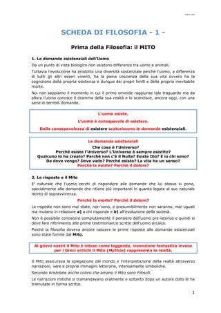 mario cina
1
SCHEDA DI FILOSOFIA - 1 -
Prima della Filosofia: il MITO
1. Le domande esistenziali dell’Uomo
Da un punto di vista biologico non esistono differenze tra uomo e animali.
Tuttavia l’evoluzione ha prodotto una diversità sostanziale perché l'uomo, a differenza
di tutti gli altri esseri viventi, ha la piena coscienza della sua vita ovvero ha la
cognizione della propria esistenza e dunque dei propri limiti e della propria inevitabile
morte.
Noi non sappiamo il momento in cui il primo ominide raggiunse tale traguardo ma da
allora l’uomo conosce il dramma della sua realtà e lo scandisce, ancora oggi, con una
serie di terribili domande.
L’uomo esiste.
L’uomo è consapevole di esistere.
Dalla consapevolezza di esistere scaturiscono le domande esistenziali.
Le domande esistenziali
Che cosa è l’Universo?
Perché esiste l’Universo? L’Universo è sempre esistito?
Qualcuno lo ha creato? Perché non c’è il Nulla? Esiste Dio? E io chi sono?
Da dove vengo? Dove vado? Perché esisto? La vita ha un senso?
Perché la morte? Perché il dolore?
2. Le risposte e il Mito
E’ naturale che l’uomo cerchi di rispondere alle domande che lui stesso si pone,
specialmente alle domande che ritiene più importanti in quanto legate al suo naturale
istinto di sopravvivenza.
Perché la morte? Perché il dolore?
Le risposte non sono mai state, non sono, e presumibilmente non saranno, mai uguali
ma mutano in relazione a) a chi risponde e b) all’evoluzione della società.
Non è possibile conoscere compiutamente il pensiero dell’uomo pre-istorico e quindi si
deve fare riferimento alle prime testimonianze scritte dell’uomo arcaico.
Poiché la filosofia doveva ancora nascere le prime risposte alle domande esistenziali
sono state fornite dal Mito.
Ai giorni nostri il Mito è inteso come leggenda, invenzione fantastica invece
per i Greci antichi il Mito (Mythos) rappresenta la realtà.
Il Mito assicurava la spiegazione del mondo e l'interpretazione della realtà attraverso
narrazioni, vere e proprie immagini letterarie, intensamente simboliche.
Secondo Aristotele anche coloro che amano il Mito sono Filosofi.
Le narrazioni mitiche si tramandavano oralmente e soltanto dopo un autore colto le ha
tramutate in forma scritta.
 