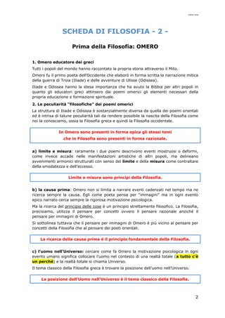 mario cina
2
SCHEDA DI FILOSOFIA - 2 -
Prima della Filosofia: OMERO
1. Omero educatore dei greci
Tutti i popoli del mondo hanno raccontato la propria storia attraverso il Mito.
Omero fu il primo poeta dell’Occidente che elaborò in forma scritta la narrazione mitica
della guerra di Troia (Iliade) e delle avventure di Ulisse (Odissea).
Iliade e Odissea hanno la stesa importanza che ha avuto la Bibbia per altri popoli in
quanto gli educatori greci attinsero dai poemi omerici gli elementi necessari della
propria educazione e formazione spirituale.
2. Le peculiarità “filosofiche” dei poemi omerici
La struttura di Iliade e Odissea è sostanzialmente diversa da quella dei poemi orientali
ed è intrisa di talune peculiarità tali da rendere possibile la nascita della Filosofia come
noi la conosciamo, ossia la Filosofia greca e quindi la Filosofia occidentale.
In Omero sono presenti in forma epica gli stessi temi
che in Filosofia sono presenti in forma razionale.
a) limite e misura: raramente i due poemi descrivono eventi mostruosi o deformi,
come invece accade nelle manifestazioni artistiche di altri popoli, ma delineano
avvenimenti armonici strutturati con senso del limite e della misura come contraltare
della smodatezza e dell’eccesso.
Limite e misura sono principi della Filosofia.
b) la causa prima: Omero non si limita a narrare eventi cadenzati nel tempo ma ne
ricerca sempre la causa. Egli come poeta pensa per “immagini” ma in ogni evento
epico narrato cerca sempre la rigorosa motivazione psicologica.
Ma la ricerca del principio delle cose è un principio strettamente filosofico. La Filosofia,
precisiamo, utilizza il pensare per concetti ovvero il pensare razionale anziché il
pensare per immagini di Omero.
Si sottolinea tuttavia che il pensare per immagini di Omero è più vicino al pensare per
concetti della Filosofia che al pensare dei poeti orientali.
La ricerca della causa prima è il principio fondamentale della Filosofia.
c) l’uomo nell’Universo: cercare come fa Omero la motivazione psicologica in ogni
evento umano significa collocare l’uomo nel contesto di una realtà totale (a tutto c’è
un perché) e la realtà totale si chiama Universo.
Il tema classico della Filosofia greca è trovare la posizione dell’uomo nell’Universo.
La posizione dell’Uomo nell’Universo è il tema classico della Filosofia.
 