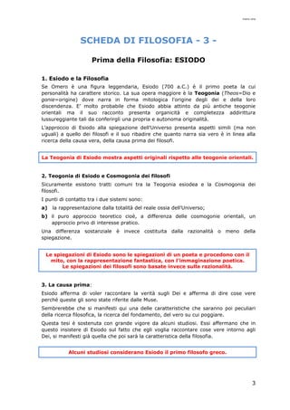 mario cina
3
SCHEDA DI FILOSOFIA - 3 -
Prima della Filosofia: ESIODO
1. Esiodo e la Filosofia
Se Omero è una figura leggendaria, Esiodo (700 a.C.) è il primo poeta la cui
personalità ha carattere storico. La sua opera maggiore è la Teogonia (Theos=Dio e
gonie=origine) dove narra in forma mitologica l'origine degli dei e della loro
discendenza. E’ molto probabile che Esiodo abbia attinto da più antiche teogonie
orientali ma il suo racconto presenta organicità e completezza addirittura
lussureggiante tali da conferirgli una propria e autonoma originalità.
L’approccio di Esiodo alla spiegazione dell’Universo presenta aspetti simili (ma non
uguali) a quello dei filosofi e il suo ribadire che quanto narra sia vero è in linea alla
ricerca della causa vera, della causa prima dei filosofi.
La Teogonia di Esiodo mostra aspetti originali rispetto alle teogonie orientali.
2. Teogonia di Esiodo e Cosmogonia dei filosofi
Sicuramente esistono tratti comuni tra la Teogonia esiodea e la Cosmogonia dei
filosofi.
I punti di contatto tra i due sistemi sono:
a) la rappresentazione dalla totalità del reale ossia dell’Universo;
b) il puro approccio teoretico cioè, a differenza delle cosmogonie orientali, un
approccio privo di interesse pratico.
Una differenza sostanziale è invece costituita dalla razionalità o meno della
spiegazione.
Le spiegazioni di Esiodo sono le spiegazioni di un poeta e procedono con il
mito, con la rappresentazione fantastica, con l’immaginazione poetica.
Le spiegazioni dei filosofi sono basate invece sulla razionalità.
3. La causa prima:
Esiodo afferma di voler raccontare la verità sugli Dei e afferma di dire cose vere
perché queste gli sono state riferite dalle Muse.
Sembrerebbe che si manifesti qui una delle caratteristiche che saranno poi peculiari
della ricerca filosofica, la ricerca del fondamento, del vero su cui poggiare.
Questa tesi è sostenuta con grande vigore da alcuni studiosi. Essi affermano che in
questo insistere di Esiodo sul fatto che egli voglia raccontare cose vere intorno agli
Dei, si manifesti già quella che poi sarà la caratteristica della filosofia.
Alcuni studiosi considerano Esiodo il primo filosofo greco.
 
