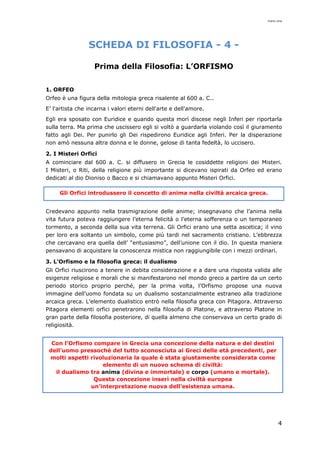 mario cina
4
SCHEDA DI FILOSOFIA - 4 -
Prima della Filosofia: L’ORFISMO
1. ORFEO
Orfeo è una figura della mitologia greca risalente al 600 a. C..
E’ l'artista che incarna i valori eterni dell'arte e dell'amore.
Egli era sposato con Euridice e quando questa morì discese negli Inferi per riportarla
sulla terra. Ma prima che uscissero egli si voltò a guardarla violando così il giuramento
fatto agli Dei. Per punirlo gli Dei rispedirono Euridice agli Inferi. Per la disperazione
non amò nessuna altra donna e le donne, gelose di tanta fedeltà, lo uccisero.
2. I Misteri Orfici
A cominciare dal 600 a. C. si diffusero in Grecia le cosiddette religioni dei Misteri.
I Misteri, o Riti, della religione più importante si dicevano ispirati da Orfeo ed erano
dedicati al dio Dioniso o Bacco e si chiamavano appunto Misteri Orfici.
Gli Orfici introdussero il concetto di anima nella civiltà arcaica greca.
Credevano appunto nella trasmigrazione delle anime; insegnavano che l’anima nella
vita futura poteva raggiungere l’eterna felicità o l’eterna sofferenza o un temporaneo
tormento, a seconda della sua vita terrena. Gli Orfici erano una setta ascetica; il vino
per loro era soltanto un simbolo, come più tardi nel sacramento cristiano. L’ebbrezza
che cercavano era quella dell’ “entusiasmo”, dell’unione con il dio. In questa maniera
pensavano di acquistare la conoscenza mistica non raggiungibile con i mezzi ordinari.
3. L’Orfismo e la filosofia greca: il dualismo
Gli Orfici riuscirono a tenere in debita considerazione e a dare una risposta valida alle
esigenze religiose e morali che si manifestarono nel mondo greco a partire da un certo
periodo storico proprio perché, per la prima volta, l’Orfismo propose una nuova
immagine dell’uomo fondata su un dualismo sostanzialmente estraneo alla tradizione
arcaica greca. L’elemento dualistico entrò nella filosofia greca con Pitagora. Attraverso
Pitagora elementi orfici penetrarono nella filosofia di Platone, e attraverso Platone in
gran parte della filosofia posteriore, di quella almeno che conservava un certo grado di
religiosità.
Con l’Orfismo compare in Grecia una concezione della natura e dei destini
dell’uomo pressoché del tutto sconosciuta ai Greci delle età precedenti, per
molti aspetti rivoluzionaria la quale è stata giustamente considerata come
elemento di un nuovo schema di civiltà:
il dualismo tra anima (divina e immortale) e corpo (umano e mortale).
Questa concezione inserì nella civiltà europea
un’interpretazione nuova dell’esistenza umana.
 