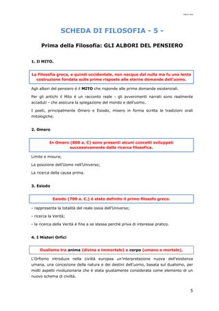 mario cina
5
SCHEDA DI FILOSOFIA - 5 -
Prima della Filosofia: GLI ALBORI DEL PENSIERO
1. Il MITO.
La Filosofia greca, e quindi occidentale, non nacque dal nulla ma fu una lenta
costruzione fondata sulle prime risposte alle eterne domande dell’uomo.
Agli albori del pensiero è il MITO che risponde alle prime domande esistenziali.
Per gli antichi il Mito è un racconto reale - gli avvenimenti narrati sono realmente
accaduti - che assicura la spiegazione del mondo e dell’uomo.
I poeti, principalmente Omero e Esiodo, misero in forma scritta le tradizioni orali
mitologiche.
2. Omero
In Omero (800 a. C) sono presenti alcuni concetti sviluppati
successivamente dalla ricerca filosofica.
Limite e misura;
La posizione dell’Uomo nell’Universo;
La ricerca della causa prima.
3. Esiodo
Esiodo (700 a. C.) è stato definito il primo filosofo greco.
- rappresenta la totalità del reale ossia dell’Universo;
- ricerca la Verità;
- la ricerca della Verità è fine a se stessa perché priva di interesse pratico.
4. I Misteri Orfici
Dualismo tra anima (divina e immortale) e corpo (umano e mortale),
L’Orfismo introduce nella civiltà europea un’interpretazione nuova dell’esistenza
umana, una concezione della natura e dei destini dell’uomo, basata sul dualismo, per
molti aspetti rivoluzionaria che è stata giustamente considerata come elemento di un
nuovo schema di civiltà.
 