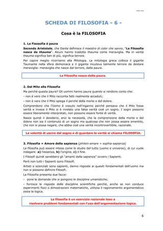 mario cina
6
SCHEDA DI FILOSOFIA - 6 -
Cosa è la FILOSOFIA
1. La Fisosofia è paura
Secondo Aristotele, che Dante definisce il maestro di color che sanno, “La Filosofia
nasce da thauma”. Alcuni hanno tradotto thauma come meraviglia. Ma in verità
thauma significa ben di più, significa terrore.
Per capire meglio ricorriamo alla Mitologia. La mitologia greca colloca il gigante
Taumante nella sfera demoniaca e il gigante incuteva talmente terrore da destare
meraviglia: meraviglia che nasce dal terrore, dalla paura.
La Filosofia nasce dalla paura.
2. Dal Mito alla Filosofia
Ma perché questa paura? Gli uomini hanno paura quando si rendono conto che:
- non è vero che il Mito racconta fatti realmente accaduti;
- non è vero che il Mito spiega il perché della morte e del dolore.
Comprendono che l’Uomo è vissuto nell’inganno perché pensava che il Mito fosse
verità e invece il Mito si è rivelato una falsa verità cioè un sogno. I sogni possono
essere liberamente interpretati, non possono essere fonte di verità.
Nasce quindi il desiderio, anzi la necessità, che la comprensione della morte e del
dolore non sia il contenuto di un sogno ma qualcosa che non possa essere smentito,
che non si possa negare, che abbia cioè una verità incontrovertibile, razionale.
La volontà di uscire dal sogno e di guardare la verità si chiama FILOSOFIA.
3. Filosofia = Amore della sapienza (philein-amare + sophia-sapienza)
La filosofia può essere intesa come lo studio del tutto (uomo e universo), di cui vuole
indagare: a) l'essenza, b) l'origine, c) il fine.
I Filosofi quindi sarebbero gli “amanti della sapienza” ovvero i Sapienti.
Però non tutti i Sapienti sono Filosofi.
Artisti e scienziati sono sapienti, danno risposte ai quesiti fondamentali dell’uomo ma
non si possono definire Filosofi.
La Filosofia presenta due facce:
- pone le domande che si pongono le discipline umanistiche;
- fornisce le risposte delle discipline scientifiche perché, anche se non conduce
esperimenti fisici o dimostrazioni matematiche, utilizza il ragionamento argomentativo
ossia la logica.
La filosofia è un esercizio razionale teso a
risolvere problemi fondamentali con l’uso dell’argomentazione logica.
 