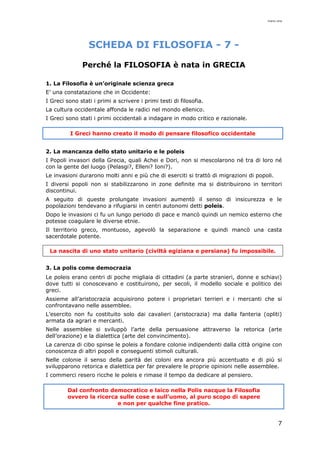 mario cina
7
SCHEDA DI FILOSOFIA - 7 -
Perché la FILOSOFIA è nata in GRECIA
1. La Filosofia è un’originale scienza greca
E’ una constatazione che in Occidente:
I Greci sono stati i primi a scrivere i primi testi di filosofia.
La cultura occidentale affonda le radici nel mondo ellenico.
I Greci sono stati i primi occidentali a indagare in modo critico e razionale.
I Greci hanno creato il modo di pensare filosofico occidentale
2. La mancanza dello stato unitario e le poleis
I Popoli invasori della Grecia, quali Achei e Dori, non si mescolarono né tra di loro né
con la gente del luogo (Pelasgi?, Elleni? Ioni?).
Le invasioni durarono molti anni e più che di eserciti si trattò di migrazioni di popoli.
I diversi popoli non si stabilizzarono in zone definite ma si distribuirono in territori
discontinui.
A seguito di queste prolungate invasioni aumentò il senso di insicurezza e le
popolazioni tendevano a rifugiarsi in centri autonomi detti poleis.
Dopo le invasioni ci fu un lungo periodo di pace e mancò quindi un nemico esterno che
potesse coagulare le diverse etnie.
Il territorio greco, montuoso, agevolò la separazione e quindi mancò una casta
sacerdotale potente.
La nascita di uno stato unitario (civiltà egiziana e persiana) fu impossibile.
3. La polis come democrazia
Le poleis erano centri di poche migliaia di cittadini (a parte stranieri, donne e schiavi)
dove tutti si conoscevano e costituirono, per secoli, il modello sociale e politico dei
greci.
Assieme all’aristocrazia acquisirono potere i proprietari terrieri e i mercanti che si
confrontavano nelle assemblee.
L’esercito non fu costituito solo dai cavalieri (aristocrazia) ma dalla fanteria (opliti)
armata da agrari e mercanti.
Nelle assemblee si sviluppò l’arte della persuasione attraverso la retorica (arte
dell’orazione) e la dialettica (arte del convincimento).
La carenza di cibo spinse le poleis a fondare colonie indipendenti dalla città origine con
conoscenza di altri popoli e conseguenti stimoli culturali.
Nelle colonie il senso della parità dei coloni era ancora più accentuato e di più si
svilupparono retorica e dialettica per far prevalere le proprie opinioni nelle assemblee.
I commerci resero ricche le poleis e rimase il tempo da dedicare al pensiero.
Dal confronto democratico e laico nella Polis nacque la Filosofia
ovvero la ricerca sulle cose e sull’uomo, al puro scopo di sapere
e non per qualche fine pratico.
 