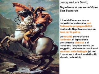 Jeacques-Luis David,  Napoleone al passo del Gran San Bernardo   Il toni dell’opera e la sua impostazione rivelano  toni fortemente propagandistici , esaltando Napoleone come un  eroe per la patria . Le  tonalità  sono chiare e  luminose , di ispirazione prettamente  classica  e ci mostrano l’aspetto eroico del soggetto, celebrando così i suoi  successi nelle battaglie  (si noti il cannone e alcuni soldati sullo sfondo delle Alpi). 