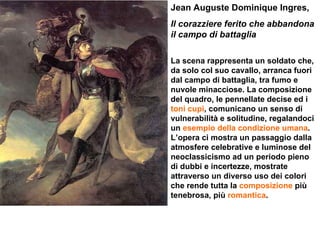 Jean Auguste Dominique Ingres, Il corazziere ferito che abbandona il campo di battaglia  La scena rappresenta un soldato che, da solo col suo cavallo, arranca fuori dal campo di battaglia, tra fumo e nuvole minacciose. La composizione del quadro, le pennellate decise ed i  toni cupi , comunicano un senso di vulnerabilità e solitudine, regalandoci un  esempio della condizione umana . L’opera ci mostra un passaggio dalla atmosfere celebrative e luminose del neoclassicismo ad un periodo pieno di dubbi e incertezze, mostrate attraverso un diverso uso dei colori che rende tutta la  composizione  più tenebrosa, più  romantica . 
