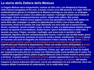 La storia della Zattera della Medusa La fregata  Meduse  stava trasportando, insieme ad altre navi, una delegazione francese nella Colonia senegalese di St.Louis. A bordo c'erano circa 400 persone. Il 2 luglio 1816 (al quattordicesimo giorno di navigazione) la  Meduse  naufragò su una secca. Le scialuppe erano insufficienti e si costruì una zattera per ospitare i naufraghi rimasti senza mezzo di salvataggio. Erano centoquarantanove uomini, stipati sulla zattera. Ben presto (incomprensibile il motivo) venne tagliato il cavo che permetteva il traino della zattera da parte delle altre scialuppe. La zattera fu abbandonata ai flutti e non si fece nulla per soccorrerla. Iniziò (e fu questo che colpì Géricault) una dura lotta per la sopravvivenza. Alcuni, moribondi, vennero buttati a mare, la fame, la sete e la disperazione diedero origine persino ad episodi di cannibalismo. Dodici furono i giorni dell'abbandono e della lotta, e quando una nave, l' Argus , raccolse i naufraghi, essi erano solo in quindici e tutti moribondi. Significa che ben centotrentaquattro furono i morti in quei terribili dodici giorni passati nell'angosciante coscienza di avere la morte a bordo. Inizialmente   Géricault  pensò di ricavarne una serie di litografie che illustrassero l'intera vicenda. Poi gli venne   l'idea di farne un unico, grande, quadro, che prevedesse anche l'episodio di cannibalismo   (significativo per illustrare la disperazione). Prese uno studio vicino all'Ospedale, e   studiò dal vivo malati, moribondi, cadaveri, copiando persino pezzi anatomici (teste, braccia, piedi)   da utilizzare per indicare il cannibalismo. Chiese, poi, agli amici di fargli da modelli per comporre la scena (fra cui un amico con l’itterizia,scelto come perfetto per il ruolo). Fra i modelli da segnalare l'amico pittore Eugene Delacroix (che è l'uomo morto in primo piano a sinistra).  Il quadro sollevò   moltissime critiche   poiché rappresentava un   fatto di cronaca  e  fino ad allora la pittura si era sempre dedicata a temi mitologici o di genere . Nel quadro traspare la visione antieroica dell’uomo, con le sue debolezze e le sue sofferenze, dove non traspare affatto il sentimento di celebrazione, ma la realtà delle cose.  