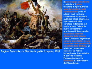 Eugène Delacroix,  La libertà che guida il popolo, 1830 Il  personaggio della libertà  costituisce il  primo  tentativo di riprodurre un  nudo femminile in abiti contemporanei ; fino ad allora i nudi venivano solitamente accettati dal pubblico filtrati attraverso rappresentazioni di carattere mitologico o di storia antica. Delacroix riuscì a superare il problema attribuendo alla  fanciulla la funzione allegorica della Libertà . Come Géricault, segue uno  schema piramidale e i corpi ricordano certe posizioni de La zattera della Medusa . Un misto tra romantico e classico, tra reale e immaginario, è un anticipo di ciò che utilizzerà l'Impressionismo: la  sfumatura  e l'abbandono dell'Accademia. 