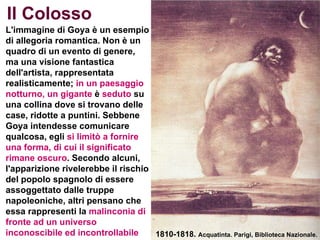   L'immagine di Goya è un esempio di allegoria romantica. Non è un quadro di un evento di genere, ma una visione fantastica dell'artista, rappresentata realisticamente;  in un paesaggio notturno, un gigante  è  seduto  su una collina dove si trovano delle case, ridotte a puntini. Sebbene Goya intendesse comunicare qualcosa, egli  si limitò a fornire   una forma,   di cui il significato rimane oscuro . Secondo alcuni, l'apparizione rivelerebbe il rischio del popolo spagnolo di essere assoggettato dalle truppe napoleoniche, altri pensano che essa rappresenti la  malinconia di fronte ad un universo inconoscibile ed incontrollabile 1810-1818.  Acquatinta. Parigi, Biblioteca Nazionale. Il Colosso 