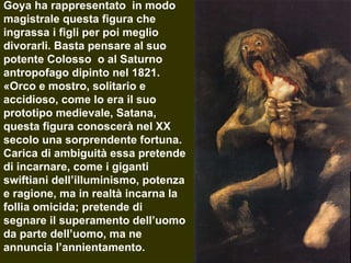 Goya ha rappresentato  in modo magistrale questa figura che ingrassa i figli per poi meglio divorarli. Basta pensare al suo potente Colosso  o al Saturno antropofago dipinto nel 1821. «Orco e mostro, solitario e accidioso, come lo era il suo prototipo medievale, Satana, questa figura conoscerà nel XX secolo una sorprendente fortuna. Carica di ambiguità essa pretende di incarnare, come i giganti swiftiani dell’illuminismo, potenza e ragione, ma in realtà incarna la follia omicida; pretende di segnare il superamento dell’uomo da parte dell’uomo, ma ne annuncia l’annientamento.  