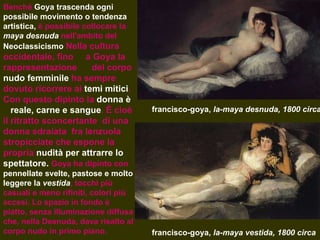 francisco-goya,  la-maya desnuda, 1800 circa francisco-goya,  la-maya vestida, 1800 circa Benché  Goya trascenda   ogni possibile movimento o tendenza   artistica,  è possibile collocare la  maya desnuda  nell'ambito del  Neoclassicismo   Nella cultura occidentale, fino  a Goya la rappresentazione  del corpo  nudo femminile  ha sempre dovuto ricorrere ai  temi mitici . Con questo dipinto la  donna è  reale, carne e sangue . È cioè il ritratto sconcertante  di una donna sdraiata  fra lenzuola stropicciate che espone la propria  nudità per attrarre lo spettatore.  Goya ha dipinto con  pennellate svelte, pastose e molto leggere la  vestida , tocchi più casuali e meno rifiniti, colori più accesi. Lo spazio in fondo è piatto, senza illuminazione diffusa che, nella Desnuda, dava risalto al corpo nudo in primo piano.  