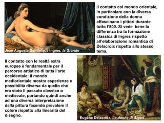 Eugène Delacroix,  Le donne di Algeri Jean Auguste Dominique Ingres,  la Grande Odalisca  Il contatto con le realtà extra europee è fondamentale per il percorso artistico di tutta l’arte occidentale; il mondo mediorientale mostra esperienze e possibilità diverse da quello che era stato il passato classico o medievale, portando quindi anche ad una diversa interpretazione della pittura facendo prevalere il colore rispetto alla linearità del disegno.  Il contatto col mondo orientale, in particolare con la diversa condizione della donna affascinano i pittori durante tutto l’800. Si vede  bene la differenza tra la formazione classica di Ingres rispetto all’elaborazione romantica di Delacroix rispetto allo stesso tema. 