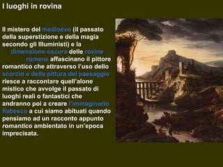I luoghi in rovina Il mistero del  medioevo  (il passato della superstizione e della magia secondo gli Illuministi) e la  dimensione oscura  delle  rovine   romane  affascinano il pittore romantico che attraverso l’uso dello  scorcio e della pittura del paesaggio  riesce a raccontare quell’alone mistico che avvolge il passato di luoghi reali o fantastici che andranno poi a creare  l’immaginario fiabesco  a cui siamo abituati quando pensiamo ad un racconto appunto  romantico   ambientato in un’epoca imprecisata. 