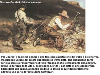 Gustave Courbet,  Gli spaccapietre Per Courbet il realismo non ha a che fare con la perfezione del tratto e delle forme, ma richiede un uso del colore spontaneo ed immediato, che suggerisca come l'artista grazie all'osservazione diretta ritragga anche le irregolarità della natura. Ritrae la durezza della vita e, così facendo, sfida il concetto di arte accademico tipico della sua epoca, attirando su di sé la critica di aver deliberatamente adottato una sorta di " culto della bruttezza ".  