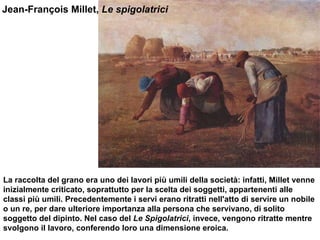 Jean-François Millet,  Le spigolatrici  La raccolta del grano era uno dei lavori più umili della società: infatti, Millet venne inizialmente criticato, soprattutto per la scelta dei soggetti, appartenenti alle classi più umili. Precedentemente i servi erano ritratti nell'atto di servire un nobile o un re, per dare ulteriore importanza alla persona che servivano, di solito soggetto del dipinto. Nel caso del  Le Spigolatrici , invece, vengono ritratte mentre svolgono il lavoro, conferendo loro una dimensione eroica.  