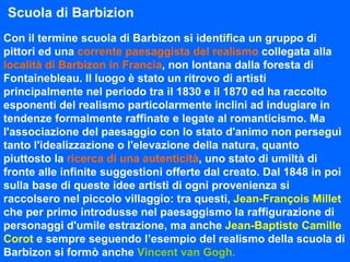 Con il termine scuola di Barbizon si identifica un gruppo di pittori ed una   corrente paesaggista del realismo   collegata alla   località di Barbizon in Francia , non lontana   dalla foresta di Fontainebleau. Il luogo è stato un ritrovo di artisti principalmente nel periodo tra il 1830 e il 1870 ed ha raccolto esponenti del realismo particolarmente inclini ad indugiare in tendenze formalmente raffinate e legate al romanticismo. Ma l'associazione del paesaggio con lo stato d'animo non perseguì tanto l'idealizzazione o l'elevazione della natura, quanto piuttosto la   ricerca di una autenticità , uno stato di umiltà di fronte alle infinite suggestioni offerte dal creato. Dal 1848 in poi sulla base di queste idee artisti di ogni provenienza si raccolsero nel piccolo villaggio: tra questi,   Jean-François Millet   che per primo introdusse nel paesaggismo la raffigurazione di personaggi d'umile estrazione, ma anche   Jean-Baptiste Camille Corot   e sempre seguendo l’esempio del realismo della scuola di Barbizon si formò anche   Vincent van Gogh. Scuola di Barbizion 
