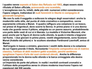 l quadro venne  esposto al Salon des Refusés nel 1863 , dopo essere stato rifiutato al Salon ufficiale,  provocando uno scandalo . L'accoglienza non fu, infatti, delle più miti: numerosi critici considerarono l'opera volgare, trattandosi di  nudi femminili in libertà in compagnia di giovanotti borghesi . Ma non fu solo il soggetto a sollevare lo sdegno degli osservatori: anche la modernità nello stile, dal punto di vista cromatico e compositivo, venne aspramente criticata a Manet.  Il quadro raffigura una colazione in un bosco, nei pressi di Argenteuil, dove scorre la Senna. In primo piano vi è una donna nuda che guarda verso il pittore, adagiata su un panno azzurro, probabilmente una parte delle vesti di cui si è liberata. La modella è Victorine Meurent, che posò anche per la figura di donna sullo sfondo, la quale è intenta a bagnarsi nel fiume.  I due giovani in primo piano, vestiti elegantemente, sono Gustave Manet (fratello del pittore) e  lo scultore olandese Ferdinand Leenhoff, amico di Manet. Nell'angolo in basso a sinistra, giacciono i vestiti delle donne e la colazione da cui l'opera prende il titolo. Nonostante  l'impianto compositivo sia di matrice classica, l'utilizzo di abiti moderni gettò scandalo, perché sembrava spogliasse l'opera d'arte dei suoi contenuti elevati .  Anche la differenza proporzionale tra la donna sullo sfondo e la barca ormeggiata alla destra venne considerata un'imperizia da parte del pittore: in realtà i morbidi contrasti cromatici e l'utilizzo della prospettiva aerea in chiave moderna inscrivono l'opera nei capolavori del XIX secolo. 