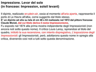Impressione. Levar del sole  (in francese: Impression, soleil levant) Il dipinto, realizzato  en-plein-air , ossia al momento  all'aria aperta , rappresenta il porto di Le Havre all'alba, come suggerito dal titolo stesso. E’ un dipinto ad olio su tela di cm 48 x 63 realizzato nel 1872 dal pittore francese Claude Monet,  dal cui titolo deriva il nome Impressionismo . Fu esposto nel 1874 alla prima mostra indipendente degli Impressionisti (non ancora noti sotto questo nome). Il critico Louis Leroy, ispirandosi al titolo del quadro,  intitolò la sua recensione, con intento dispregiativo ,  L'esposizione degli Impressionisti : gli Impressionisti, però, adottarono questo nome in spregio alla critica, divenendo così noti a tutti sotto questa denominazione. 