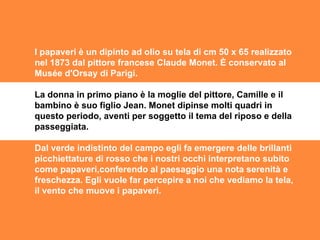I papaveri è un dipinto ad olio su tela di cm 50 x 65 realizzato nel 1873 dal pittore francese Claude Monet. È conservato al Musée d'Orsay di Parigi. La donna in primo piano è la moglie del pittore, Camille e il bambino è suo figlio Jean. Monet dipinse molti quadri in questo periodo, aventi per soggetto il tema del riposo e della passeggiata. Dal verde indistinto del campo egli fa emergere delle brillanti picchiettature di rosso che i nostri occhi interpretano subito come papaveri,conferendo al paesaggio una nota serenità e freschezza. Egli vuole far percepire a noi che vediamo la tela, il vento che muove i papaveri. 