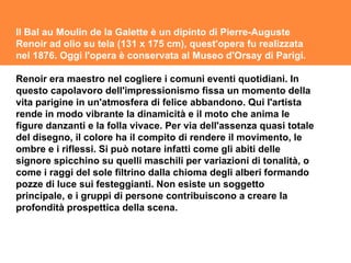 Il Bal au Moulin de la Galette è un dipinto di Pierre-Auguste Renoir ad olio su tela (131 x 175 cm), quest'opera fu realizzata nel 1876. Oggi l'opera è conservata al Museo d'Orsay di Parigi. Renoir era maestro nel cogliere i comuni eventi quotidiani. In questo capolavoro dell'impressionismo fissa un momento della vita parigine in un'atmosfera di felice abbandono. Qui l'artista rende in modo vibrante la dinamicità e il moto che anima le figure danzanti e la folla vivace. Per via dell'assenza quasi totale del disegno, il colore ha il compito di rendere il movimento, le ombre e i riflessi. Si può notare infatti come gli abiti delle signore spicchino su quelli maschili per variazioni di tonalità, o come i raggi del sole filtrino dalla chioma degli alberi formando pozze di luce sui festeggianti. Non esiste un soggetto principale, e i gruppi di persone contribuiscono a creare la profondità prospettica della scena. 