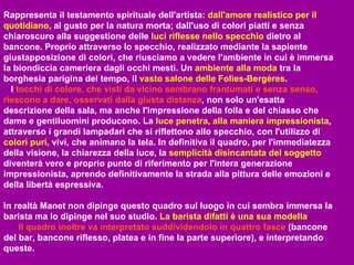 Rappresenta il testamento spirituale dell'artista:   dall'amore realistico per il quotidiano , al gusto per la natura morta; dall'uso di colori piatti e senza chiaroscuro alla suggestione delle   luci riflesse nello specchio   dietro al bancone. Proprio attraverso lo specchio, realizzato mediante la sapiente giustapposizione di colori, che riusciamo a vedere l'ambiente in cui è immersa la biondiccia cameriera dagli occhi mesti. Un   ambiente alla moda   tra la borghesia parigina del tempo, il   vasto salone delle Folies-Bergères .   I   tocchi di colore, che visti da vicino sembrano frantumati e senza senso, riescono a dare, osservati dalla giusta distanza , non solo un'esatta descrizione della sala, ma anche l'impressione della folla e del chiasso che dame e gentiluomini producono. La   luce penetra, alla maniera impressionista , attraverso i grandi lampadari che si riflettono allo specchio, con l'utilizzo di   colori puri , vivi, che animano la tela. In definitiva il quadro, per l'immediatezza della visione, la chiarezza della luce, la   semplicità disincantata del soggetto   diventerà vero e proprio punto di riferimento per l'intera generazione impressionista, aprendo definitivamente la strada alla pittura delle emozioni e della libertà espressiva. In realtà Manet non dipinge questo quadro sul luogo in cui sembra immersa la barista ma lo dipinge nel suo studio.   La barista difatti è una sua modella .  Il quadro inoltre va interpretato suddividendolo in quattro fasce   (bancone del bar, bancone riflesso, platea e in fine la parte superiore), e interpretando queste. 