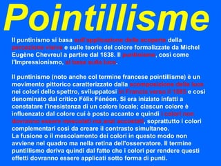 Pointillisme Il puntinismo si basa  sull'applicazione delle scoperte  della  percezione visiva  e sulle teorie del colore formalizzate da Michel Eugène Chevreul a partire dal 1838. Il  puntinismo , così come l'Impressionismo,  si basa sulla luce . Il puntinismo (noto anche col termine francese pointillisme) è un movimento pittorico caratterizzato dalla  scomposizione della luce  nei colori dello spettro, sviluppatosi  in Francia verso il 1885  e così denominato dal critico Félix Fénéon. Si era iniziato infatti a constatare l'inesistenza di un colore locale; ciascun colore è influenzato dal colore cui è posto accanto e quindi  i colori non dovranno essere mescolati ma anzi accostati , soprattutto i colori complementari così da creare il contrasto simultaneo. La fusione o il mescolamento dei colori in questo modo non avviene nel quadro ma nella retina dell'osservatore. Il termine puntillismo deriva quindi dal fatto che i colori per rendere questi effetti dovranno essere applicati sotto forma di punti. 