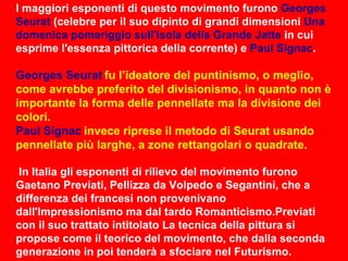 I maggiori esponenti di questo movimento furono  Georges Seurat  (celebre per il suo dipinto di grandi dimensioni  Una domenica pomeriggio sull'isola della Grande Jatte  in cui esprime l'essenza pittorica della corrente) e  Paul Signac . Georges Seurat   fu l’ideatore del puntinismo, o meglio, come avrebbe preferito del divisionismo, in quanto non è importante la forma delle pennellate ma la divisione dei colori. Paul Signac   invece riprese il metodo di Seurat usando pennellate più larghe, a zone rettangolari o quadrate. In Italia gli esponenti di rilievo del movimento furono Gaetano Previati, Pellizza da Volpedo e Segantini, che a differenza dei francesi non provenivano dall'Impressionismo ma dal tardo Romanticismo.Previati con il suo trattato intitolato La tecnica della pittura si propose come il teorico del movimento, che dalla seconda generazione in poi tenderà a sfociare nel Futurismo. 