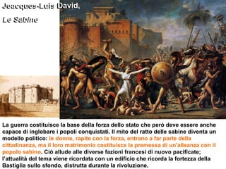 Jeacques-Luis David,  Le Sabine La guerra costituisce la base della forza dello stato che però deve essere anche capace di inglobare i popoli conquistati. Il mito del ratto delle sabine diventa un modello politico:  le donne, rapite con la forza, entrano a far parte della cittadinanza, ma il loro matrimonio costituisce la premessa di un'alleanza con il popolo sabino . Ciò allude alle diverse fazioni francesi di nuovo pacificate; l’attualità del tema viene ricordata con un edificio che ricorda la fortezza della Bastiglia sullo sfondo, distrutta durante la rivoluzione. Jeacques-Luis David,  Le Sabine 