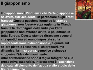 Il giapponismo Il  giapponismo   è  l'influenza che l'arte giapponese ha avuto   sull'Occidente , in particolare sugli  artisti francesi .Questa passione luogo se le  stampe giapponesi  non fossero sopraggiunte in Olanda tramite la Compagnia delle Indie per l'arte giapponese non avrebbe avuto, e poi diffuse in tutta Europa. Queste stampe ritraevano scene di vita quotidiana ed erano impostate sulla  rappresentazione bidimensionale , e quindi sul colore piatto e l'assenza di chiaroscuri, ma dinamica; la  linea curva,  semplice e sinuosa suggeriva l'idea del movimento.  Altre caratteristiche sono il taglio fotografico e la prospettiva essenziale. Interessante è  l'attenzione dedicata all'elemento dell'acqua e allo studio delle figura femminile. 