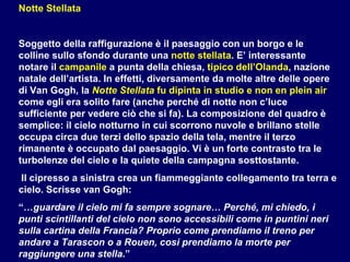 Notte Stellata Soggetto della raffigurazione è il paesaggio con un borgo e le colline sullo sfondo durante una  notte stellata . E’ interessante notare il  campanile  a punta della chiesa,  tipico dell’Olanda , nazione natale dell’artista. In effetti, diversamente da molte altre delle opere di Van Gogh, la  Notte Stellata  fu dipinta in studio e non en plein air  come egli era solito fare (anche perché di notte non c’luce sufficiente per vedere ciò che si fa). La composizione del quadro è semplice: il cielo notturno in cui scorrono nuvole e brillano stelle occupa circa due terzi dello spazio della tela, mentre il terzo rimanente è occupato dal paesaggio. Vi è un forte contrasto tra le turbolenze del cielo e la quiete della campagna sosttostante. Il cipresso a sinistra crea un fiammeggiante collegamento tra terra e cielo. Scrisse van Gogh:  “… guardare il cielo mi fa sempre sognare… Perché, mi chiedo, i punti scintillanti del cielo non sono accessibili come in puntini neri sulla cartina della Francia? Proprio come prendiamo il treno per andare a Tarascon o a Rouen, così prendiamo la morte per raggiungere una stella .” 