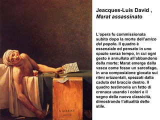 Jeacques-Luis David ,  Marat assassinato L’opera fu commissionata subito dopo la morte dell ’amico del popolo.  Il quadro è essenziale ed pensato in uno spazio senza tempo, in cui ogni gesto è annullato all’abbandono della morte; Marat emerge dalla vasca come fosse un sarcofago, in una composizione giocata sui ritmi orizzontali, spezzati dalla caduta del braccio destro. Il quadro testimonia un fatto di cronaca usando i colori e il segno della nuova classicità, dimostrando l’attualità dello stile. 