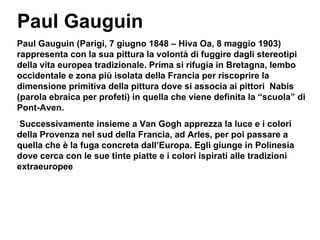 Paul Gauguin (Parigi, 7 giugno 1848 – Hiva Oa, 8 maggio 1903)  rappresenta con la sua pittura la volontà di fuggire dagli stereotipi della vita europea tradizionale. Prima si rifugia in Bretagna, lembo occidentale e zona più isolata della Francia per riscoprire la dimensione primitiva della pittura dove si associa ai pittori  Nabis (parola ebraica per profeti) in quella che viene definita la “scuola” di Pont-Aven. Successivamente insieme a Van Gogh apprezza la luce e i colori della Provenza nel sud della Francia, ad Arles, per poi passare a quella che è la fuga concreta dall’Europa. Egli giunge in Polinesia dove cerca con le sue tinte piatte e i colori ispirati alle tradizioni extraeuropee Paul Gauguin 