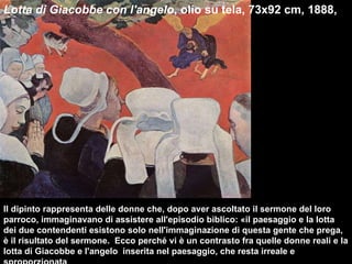 Lotta di Giacobbe con l'angelo , olio su tela, 73x92 cm, 1888,  Il dipinto rappresenta delle donne che, dopo aver ascoltato il sermone del loro parroco, immaginavano di assistere all'episodio biblico: «il paesaggio e la lotta dei due contendenti esistono solo nell'immaginazione di questa gente che prega, è il risultato del sermone.  Ecco perché vi è un contrasto fra quelle donne reali e la lotta di Giacobbe e l'angelo  inserita nel paesaggio, che resta irreale e sproporzionata  