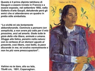 Vahine no te tiare , olio su tela,  70x46 cm,  1891, Copenaghen.  Questo è il primo dipinto tahitiano di Gauguin a essere inviato in Francia e a essere esposto, nel settembre 1892, nella Galleria d'arte Goupil, deludendo però gli amici che si attendevano un quadro in pretto stile simbolista.  “ La civiltà mi sta lentamente abbandonando. Comincio a pensare con semplicità, a non avere più odio per il mio prossimo, anzi ad amarlo. Godo tutte le gioie della vita libera, animale e umana. Sfuggo alla fatica, penetro nella natura: con la certezza di un domani uguale al presente, così libero, così bello, la pace discende in me; mi evolvo normalmente e non ho più vane preoccupazioni ”.   
